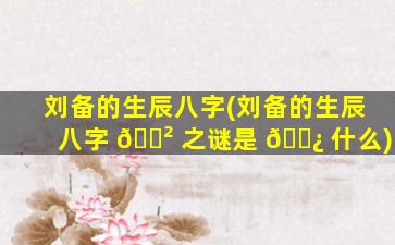 刘备的生辰八字(刘备的生辰八字 🌲 之谜是 🌿 什么)